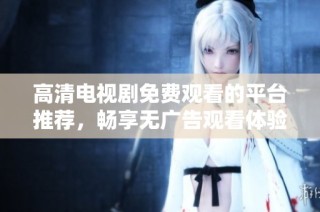 高清电视剧免费观看的平台推荐，畅享无广告观看体验