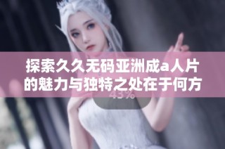 探索久久无码亚洲成a人片的魅力与独特之处在于何方