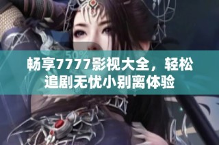 畅享7777影视大全，轻松追剧无忧小别离体验