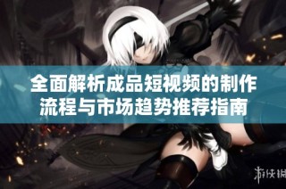 全面解析成品短视频的制作流程与市场趋势推荐指南