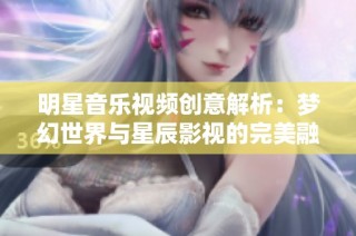 明星音乐视频创意解析：梦幻世界与星辰影视的完美融合