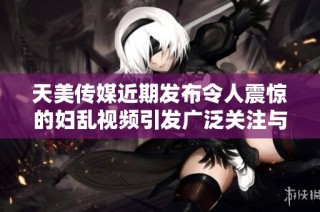 天美传媒近期发布令人震惊的妇乱视频引发广泛关注与讨论