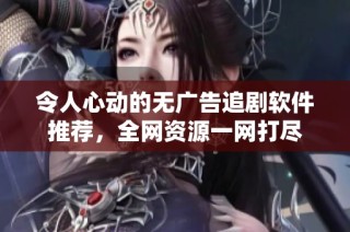 令人心动的无广告追剧软件推荐，全网资源一网打尽