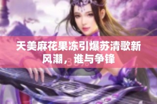 天美麻花果冻引爆苏清歌新风潮，谁与争锋