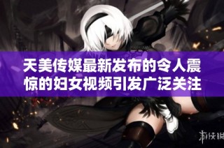天美传媒最新发布的令人震惊的妇女视频引发广泛关注与讨论