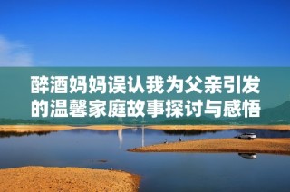 醉酒妈妈误认我为父亲引发的温馨家庭故事探讨与感悟