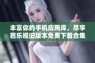 丰富你的手机应用库，尽享芭乐视旧版本免费下载合集