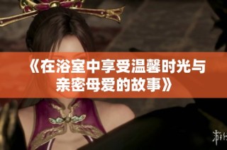 《在浴室中享受温馨时光与亲密母爱的故事》