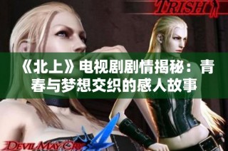 《北上》电视剧剧情揭秘：青春与梦想交织的感人故事