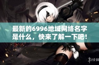 最新的6996地域网络名字是什么，快来了解一下吧！