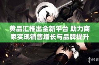 黄品汇推出全新平台 助力商家实现销售增长与品牌提升