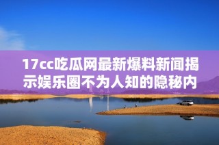 17cc吃瓜网最新爆料新闻揭示娱乐圈不为人知的隐秘内幕