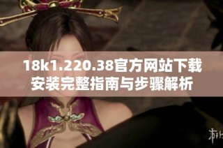 18k1.220.38官方网站下载安装完整指南与步骤解析