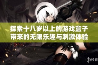 探索十八岁以上的游戏盒子带来的无限乐趣与刺激体验