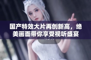 国产特效大片再创新高，绝美画面带你享受视听盛宴