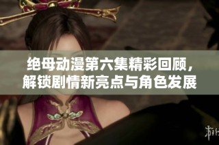 绝母动漫第六集精彩回顾，解锁剧情新亮点与角色发展