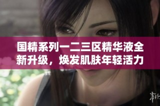 国精系列一二三区精华液全新升级，焕发肌肤年轻活力