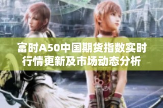 富时A50中国期货指数实时行情更新及市场动态分析