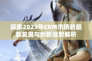 探索2023年CRM市场的最新发展与创新趋势解析