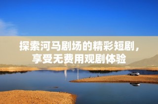探索河马剧场的精彩短剧，享受无费用观剧体验