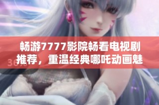 畅游7777影院畅看电视剧推荐，重温经典哪吒动画魅力无限