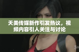 天美传媒新作引发热议，视频内容引人关注与讨论