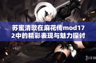 苏蜜清歌在麻花传mod172中的精彩表现与魅力探讨