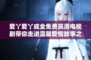 爱丫爱丫成全免费高清电视剧带你走进温馨爱情故事之中