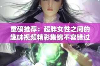 重磅推荐：超胖女性之间的趣味视频精彩集锦不容错过