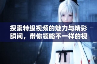 探索特级视频的魅力与精彩瞬间，带你领略不一样的视听盛宴