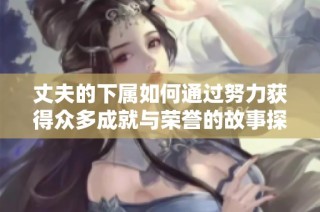 丈夫的下属如何通过努力获得众多成就与荣誉的故事探讨