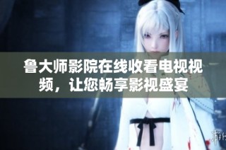 鲁大师影院在线收看电视视频，让您畅享影视盛宴