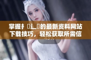 掌握扌喿辶畐的最新资料网站下载技巧，轻松获取所需信息