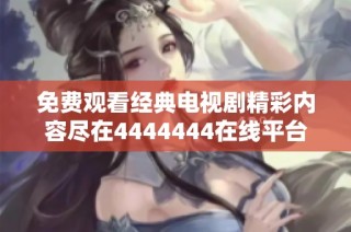 免费观看经典电视剧精彩内容尽在4444444在线平台