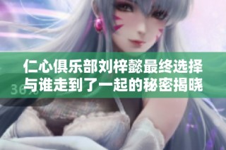仁心俱乐部刘梓懿最终选择与谁走到了一起的秘密揭晓