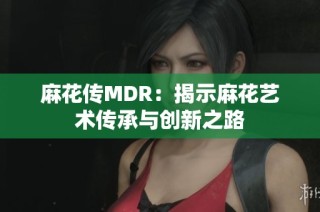 麻花传MDR：揭示麻花艺术传承与创新之路