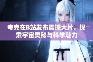 夸克在B站发布震撼大片，探索宇宙奥秘与科学魅力