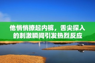 他悄悄撩起内裤，舌尖探入的刺激瞬间引发热烈反应