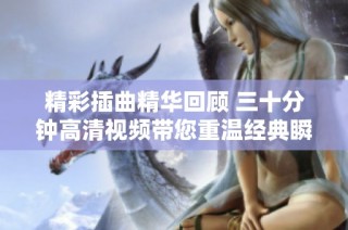精彩插曲精华回顾 三十分钟高清视频带您重温经典瞬间