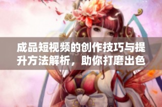 成品短视频的创作技巧与提升方法解析，助你打磨出色作品