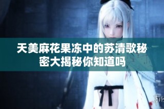 天美麻花果冻中的苏清歌秘密大揭秘你知道吗