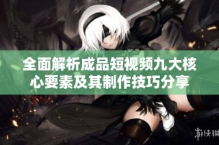 全面解析成品短视频九大核心要素及其制作技巧分享