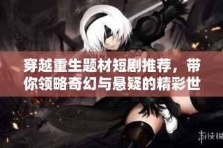 穿越重生题材短剧推荐，带你领略奇幻与悬疑的精彩世界