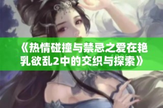 《热情碰撞与禁忌之爱在艳乳欲乱2中的交织与探索》