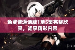 免费普通话版1至5集完整欣赏，畅享精彩内容