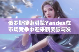 俄罗斯搜索引擎Yandex在市场竞争中迎来新突破与发展机遇