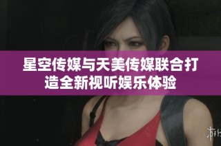 星空传媒与天美传媒联合打造全新视听娱乐体验