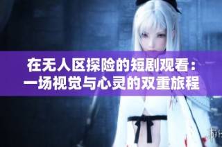 在无人区探险的短剧观看：一场视觉与心灵的双重旅程