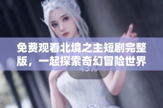 免费观看北境之主短剧完整版，一起探索奇幻冒险世界
