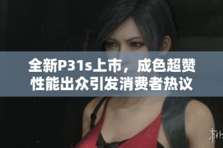 全新P31s上市，成色超赞性能出众引发消费者热议